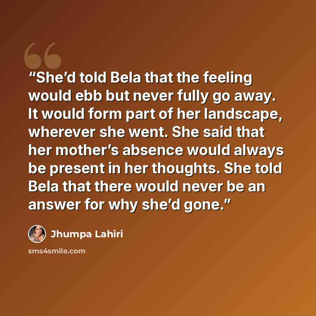 “She’d told Bela that the feeling would ebb but never fully go away. It would form part of her landscape, wherever she went. She said that her mother’s absence would always be present in her thoughts. She told Bela that there would never be an answer for why she’d gone.” quote by Jhumpa Lahiri
