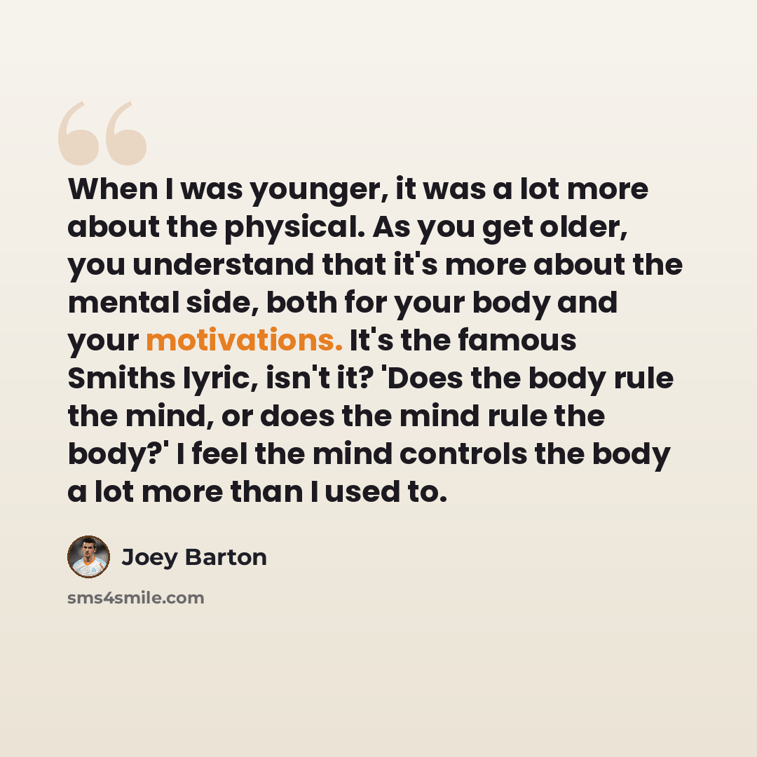 “When I was younger, it was a lot more about the physical. As you get older, you understand that it's more about the mental side, both for your body and your motivations. It's the famous Smiths lyric, isn't it? 'Does the body rule the mind, or does the mind rule the body?' I feel the mind controls…” quote by Joey Barton