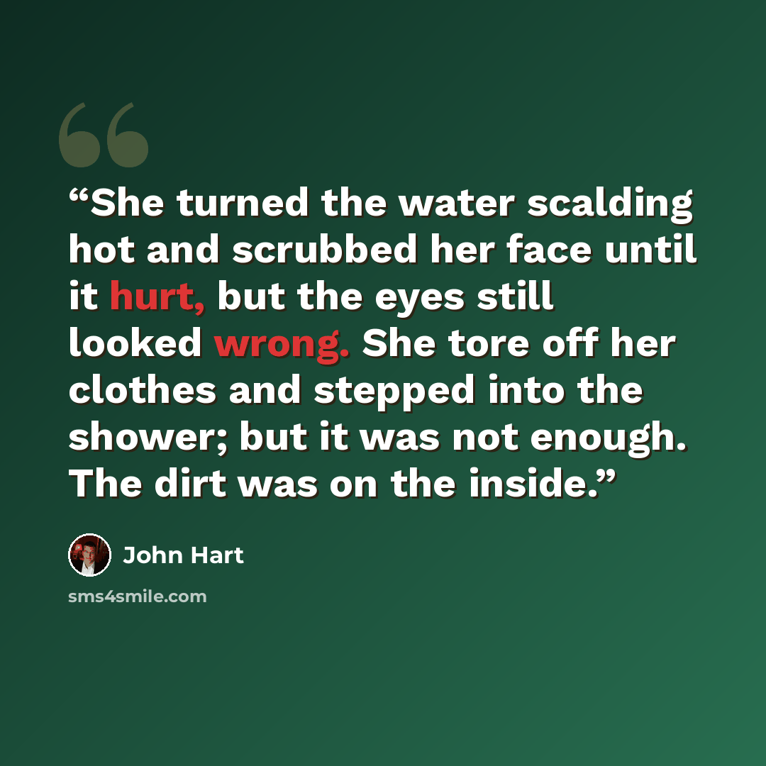 “She turned the water scalding hot and scrubbed her face until it hurt, but the eyes still looked wrong. She tore off her clothes and stepped into the shower; but it was not enough. The dirt was on the inside.” quote by John Hart