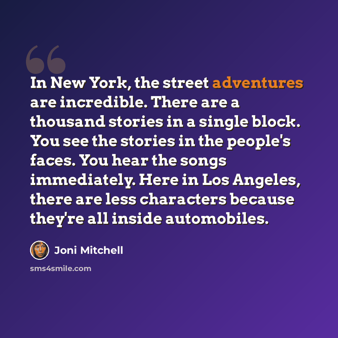 “In New York, the street adventures are incredible. There are a thousand stories in a single block. You see the stories in the people's faces. You hear the songs immediately. Here in Los Angeles, there are less characters because they're all inside automobiles.” quote by Joni Mitchell