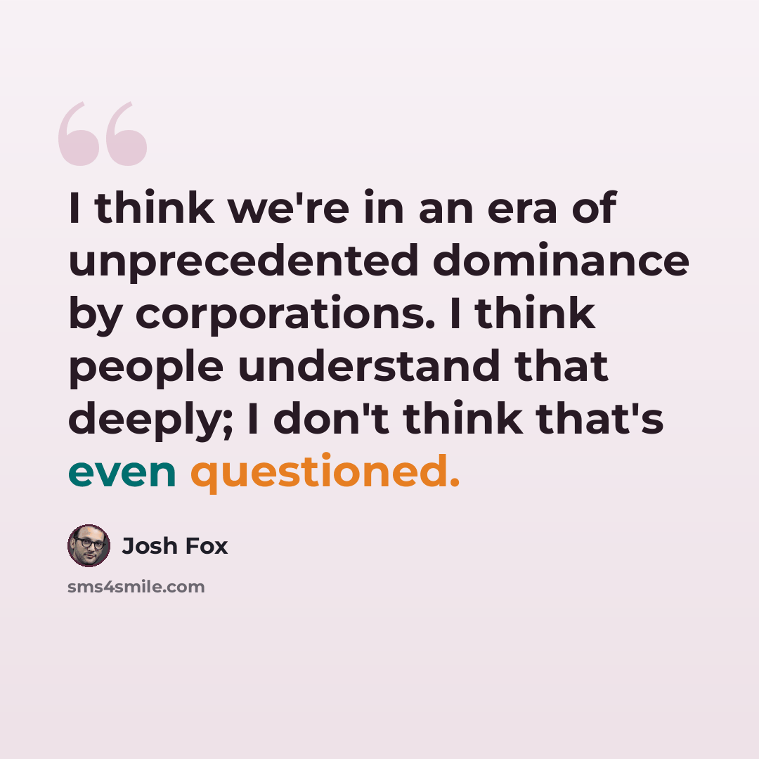 “I think we're in an era of unprecedented dominance by corporations. I think people understand that deeply; I don't think that's even questioned.” quote by Josh Fox