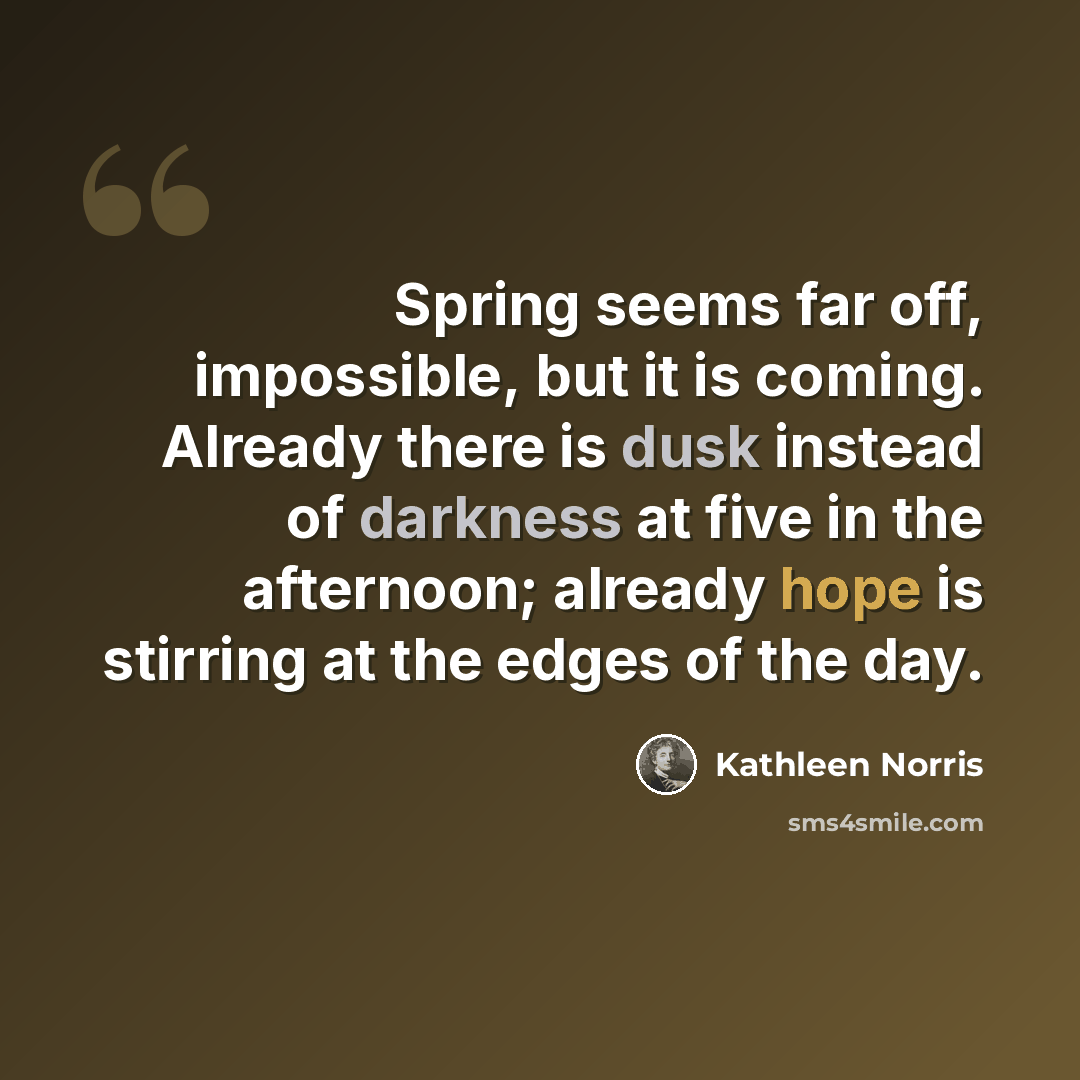 “Spring seems far off, impossible, but it is coming. Already there is dusk instead of darkness at five in the afternoon; already hope is stirring at the edges of the day.” quote by Kathleen Norris