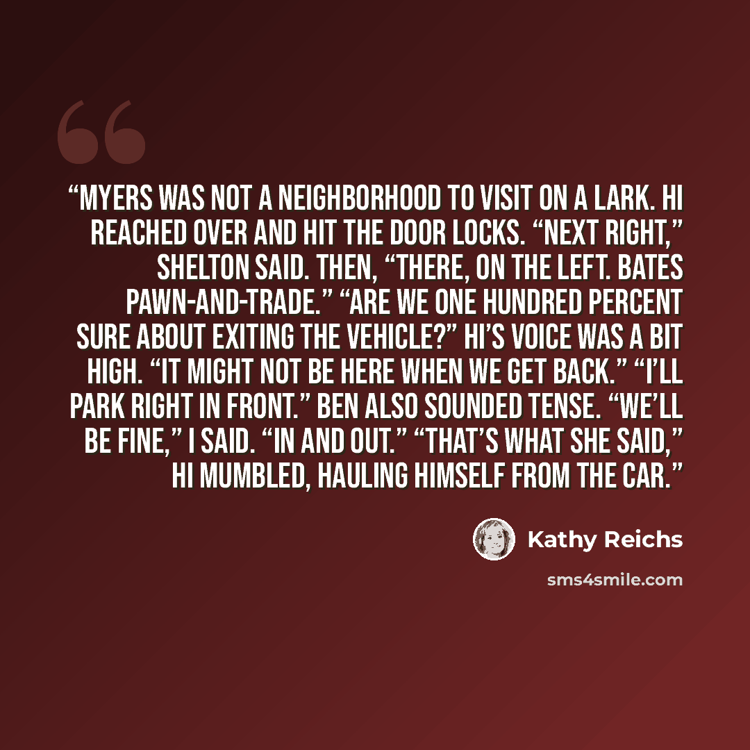 “Myers was not a neighborhood to visit on a lark. Hi reached over and hit the door locks. “Next right,” Shelton said. Then, “There, on the left. Bates Pawn-and-Trade.” “Are we one hundred percent sure about exiting the vehicle?” Hi’s voice was a bit high. “It might not be here when we get back.”…” quote by Kathy Reichs