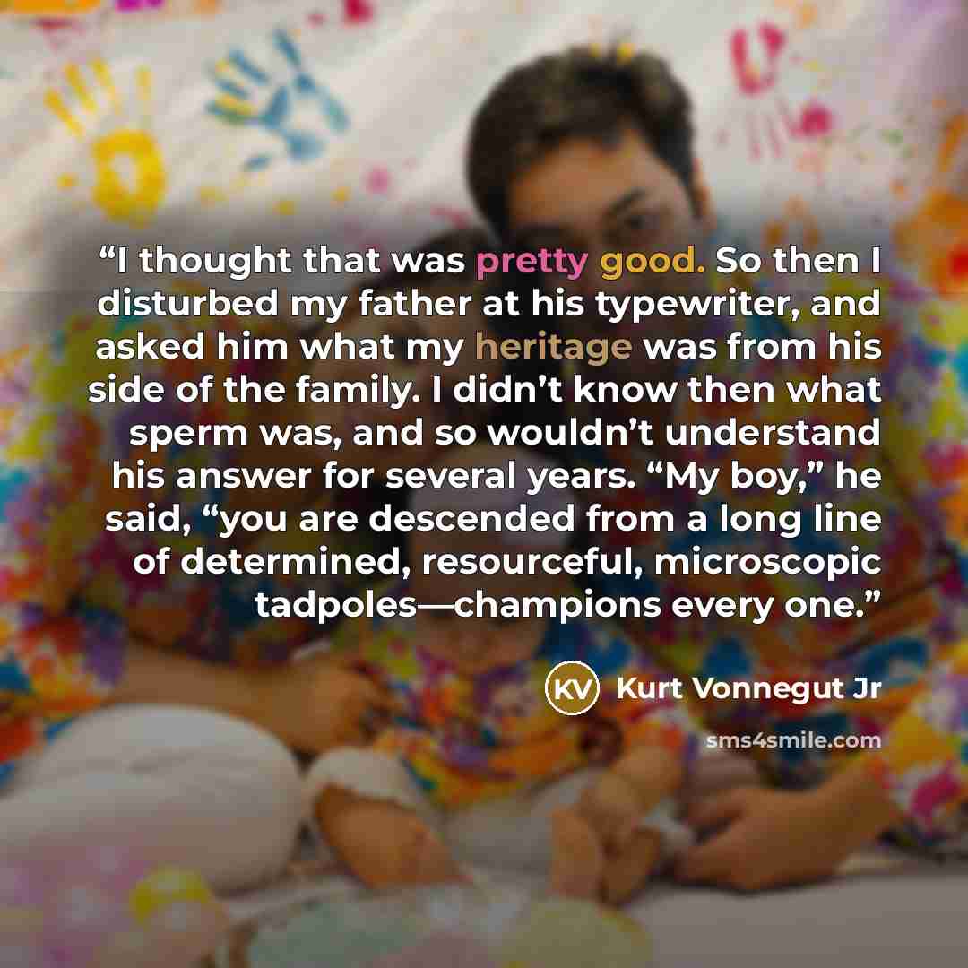 “I thought that was pretty good. So then I disturbed my father at his typewriter, and asked him what my heritage was from his side of the family. I didn’t know then what sperm was, and so wouldn’t understand his answer for several years. “My boy,” he said, “you are descended from a long line of…” quote by Kurt Vonnegut Jr