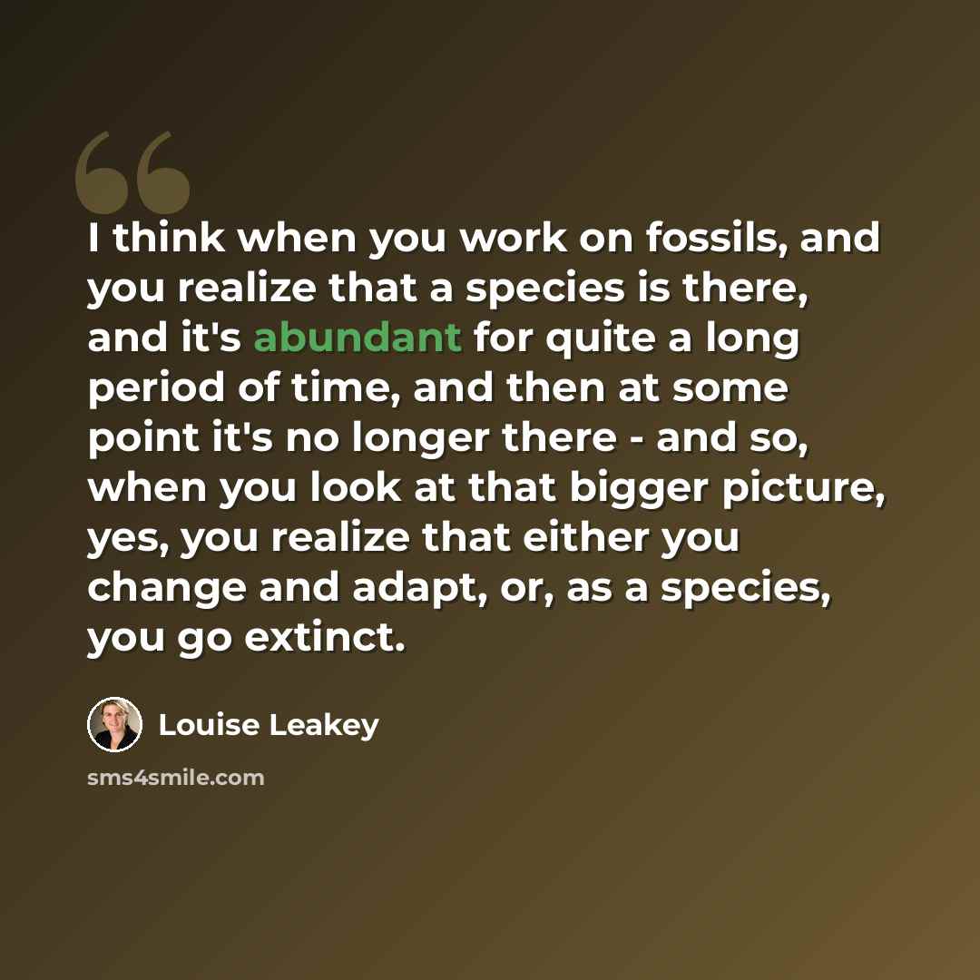 “I think when you work on fossils, and you realize that a species is there, and it's abundant for quite a long period of time, and then at some point it's no longer there - and so, when you look at that bigger picture, yes, you realize that either you change and adapt, or, as a species, you go…” quote by Louise Leakey