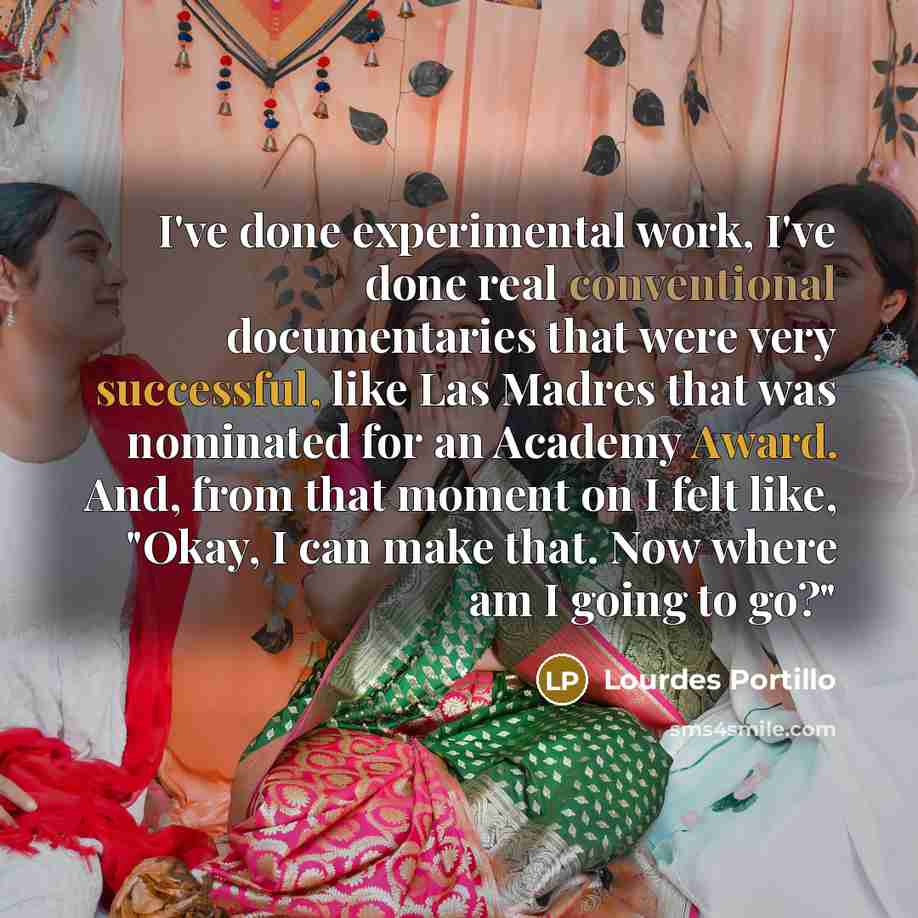 “I've done experimental work, I've done real conventional documentaries that were very successful, like Las Madres that was nominated for an Academy Award. And, from that moment on I felt like, "Okay, I can make that. Now where am I going to go?"” quote by Lourdes Portillo