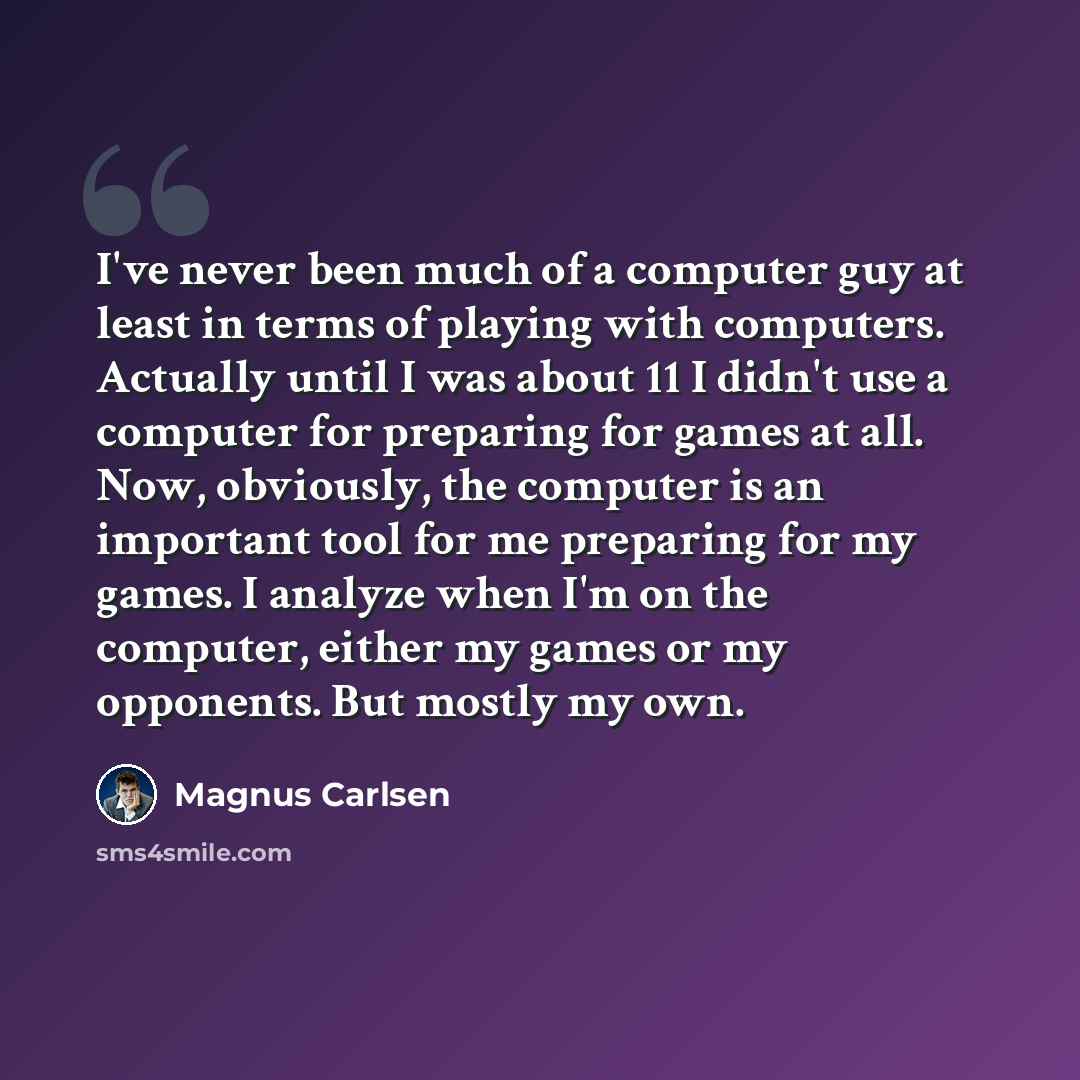 “I've never been much of a computer guy at least in terms of playing with computers. Actually until I was about 11 I didn't use a computer for preparing for games at all. Now, obviously, the computer is an important tool for me preparing for my games. I analyze when I'm on the computer, either my…” quote by Magnus Carlsen