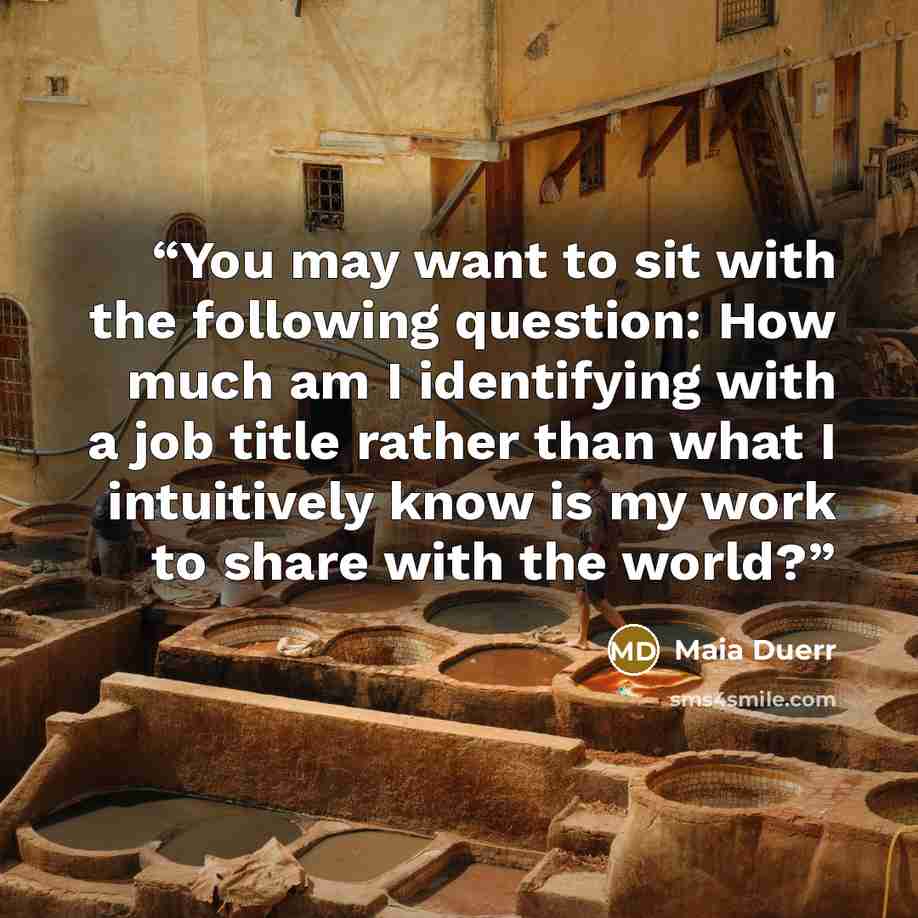 “You may want to sit with the following question: How much am I identifying with a job title rather than what I intuitively know is my work to share with the world?” quote by Maia Duerr