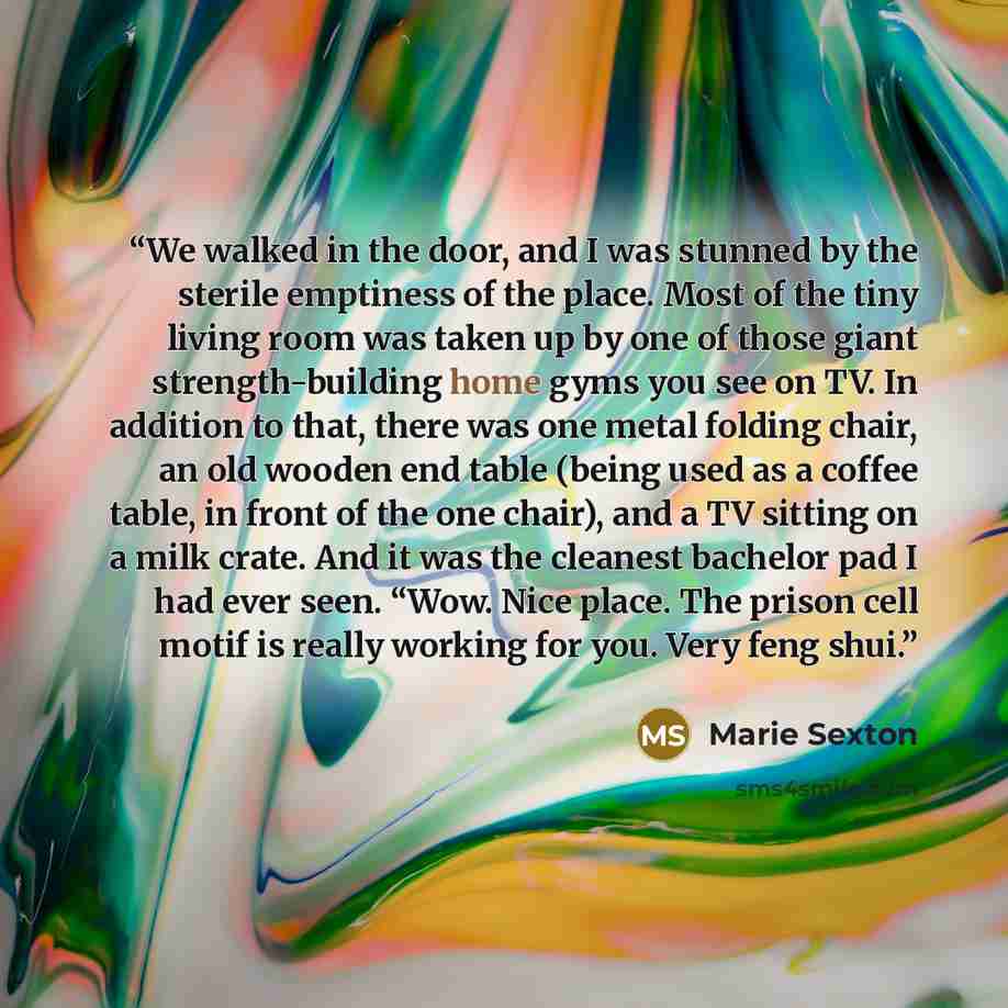 “We walked in the door, and I was stunned by the sterile emptiness of the place. Most of the tiny living room was taken up by one of those giant strength-building home gyms you see on TV. In addition to that, there was one metal folding chair, an old wooden end table (being used as a coffee table…” quote by Marie Sexton