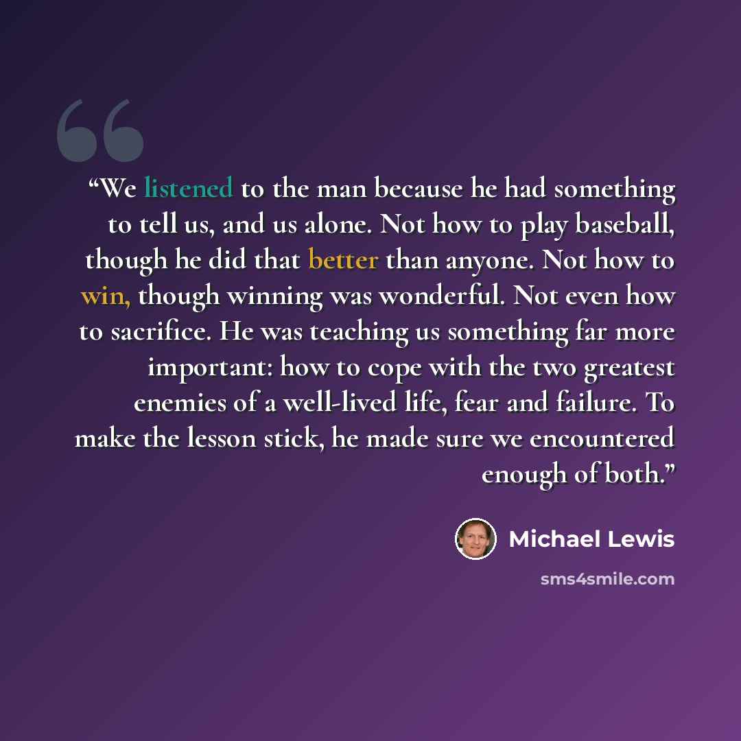 “We listened to the man because he had something to tell us, and us alone. Not how to play baseball, though he did that better than anyone. Not how to win, though winning was wonderful. Not even how to sacrifice. He was teaching us something far more important: how to cope with the two greatest…” quote by Michael Lewis