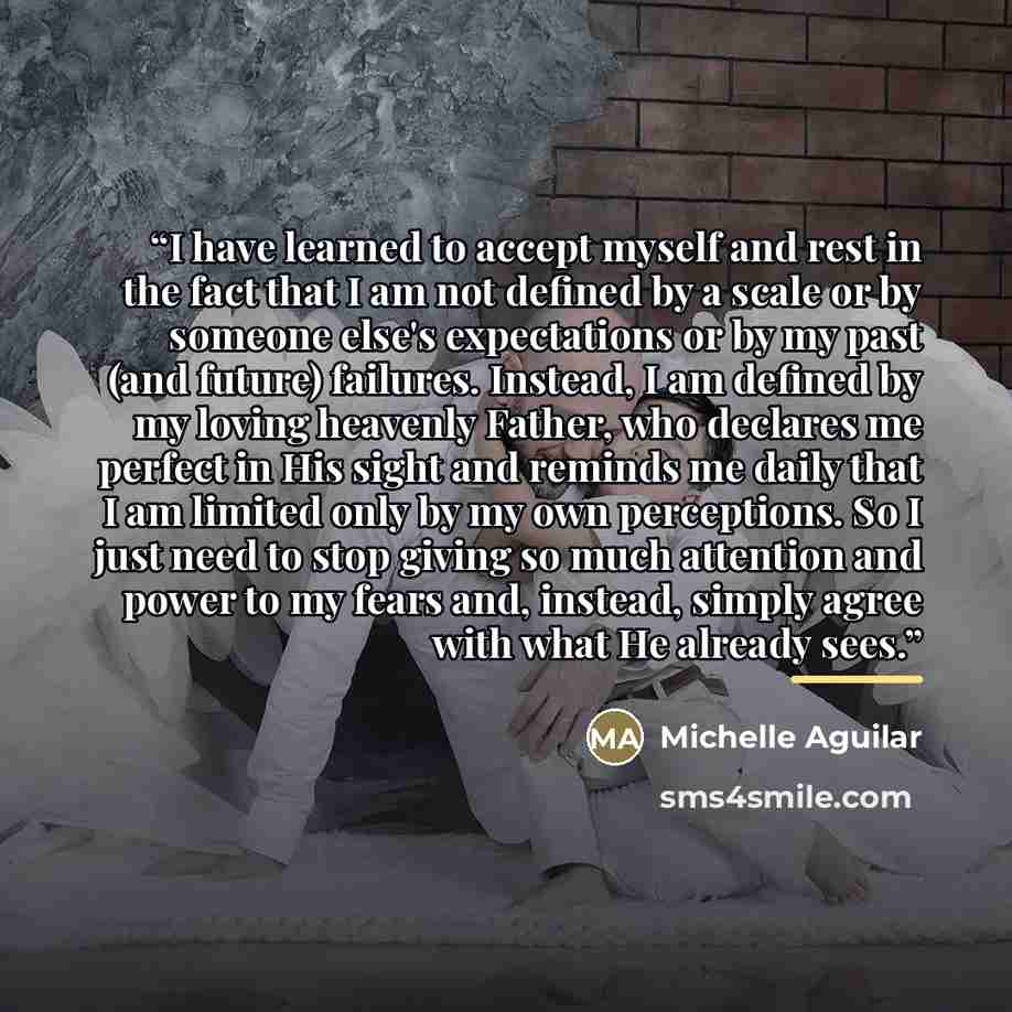 “I have learned to accept myself and rest in the fact that I am not defined by a scale or by someone else's expectations or by my past (and future) failures. Instead, I am defined by my loving heavenly Father, who declares me perfect in His sight and reminds me daily that I am limited only by my…” quote by Michelle Aguilar