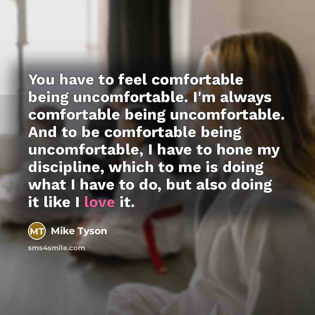 “You have to feel comfortable being uncomfortable. I'm always comfortable being uncomfortable. And to be comfortable being uncomfortable, I have to hone my discipline, which to me is doing what I have to do, but also doing it like I love it.” quote by Mike Tyson