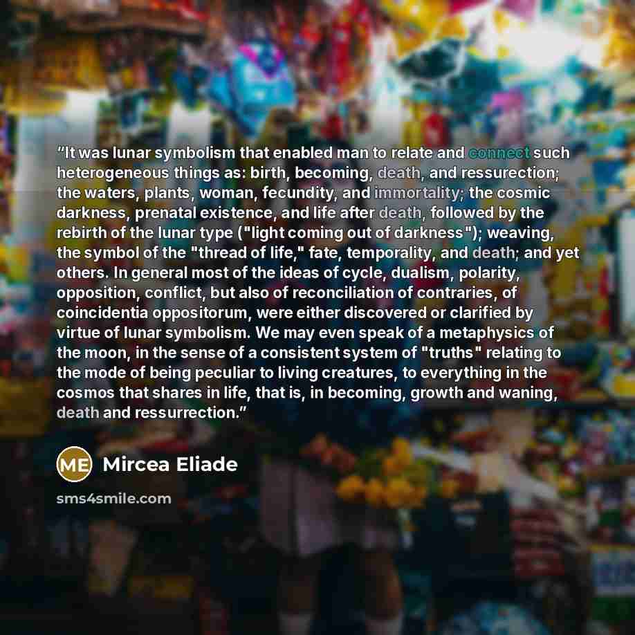 “It was lunar symbolism that enabled man to relate and connect such heterogeneous things as: birth, becoming, death, and ressurection; the waters, plants, woman, fecundity, and immortality; the cosmic darkness, prenatal existence, and life after death, followed by the rebirth of the lunar type…” quote by Mircea Eliade
