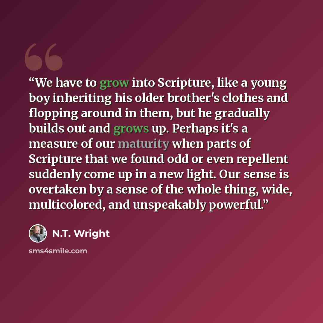 “We have to grow into Scripture, like a young boy inheriting his older brother's clothes and flopping around in them, but he gradually builds out and grows up. Perhaps it's a measure of our maturity when parts of Scripture that we found odd or even repellent suddenly come up in a new light. Our…” quote by N.T. Wright