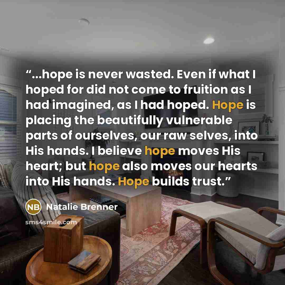 “...hope is never wasted. Even if what I hoped for did not come to fruition as I had imagined, as I had hoped. Hope is placing the beautifully vulnerable parts of ourselves, our raw selves, into His hands. I believe hope moves His heart; but hope also moves our hearts into His hands. Hope builds…” quote by Natalie Brenner