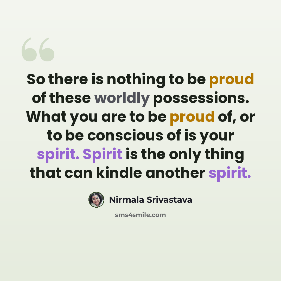 “So there is nothing to be proud of these worldly possessions. What you are to be proud of, or to be conscious of is your spirit. Spirit is the only thing that can kindle another spirit.” quote by Nirmala Srivastava