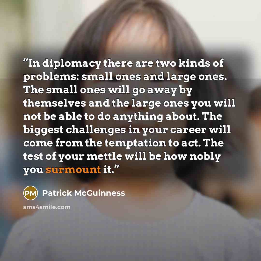 “In diplomacy there are two kinds of problems: small ones and large ones. The small ones will go away by themselves and the large ones you will not be able to do anything about. The biggest challenges in your career will come from the temptation to act. The test of your mettle will be how nobly you…” quote by Patrick McGuinness