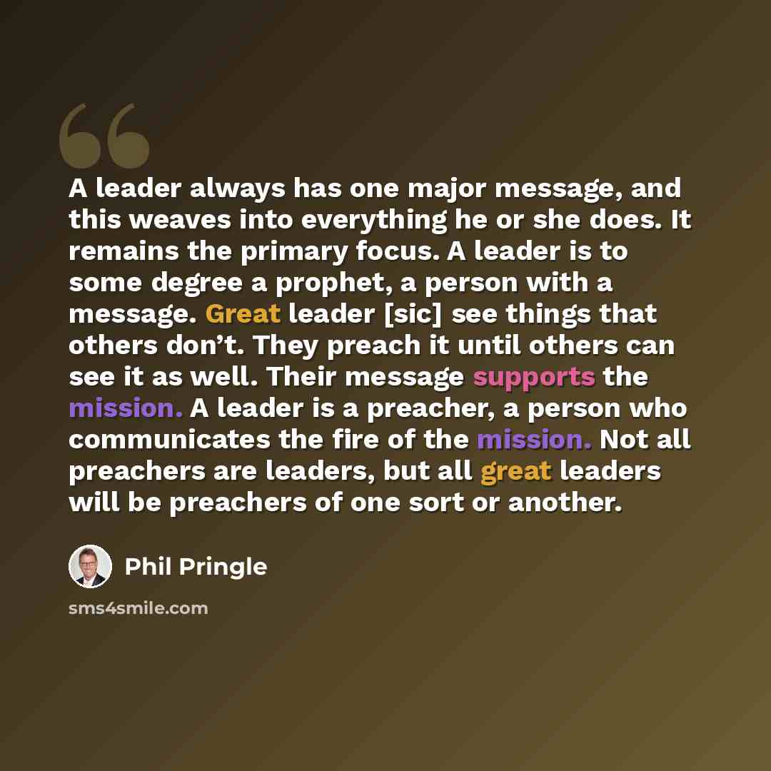 “A leader always has one major message, and this weaves into everything he or she does. It remains the primary focus. A leader is to some degree a prophet, a person with a message. Great leader [sic] see things that others don’t. They preach it until others can see it as well. Their message…” quote by Phil Pringle