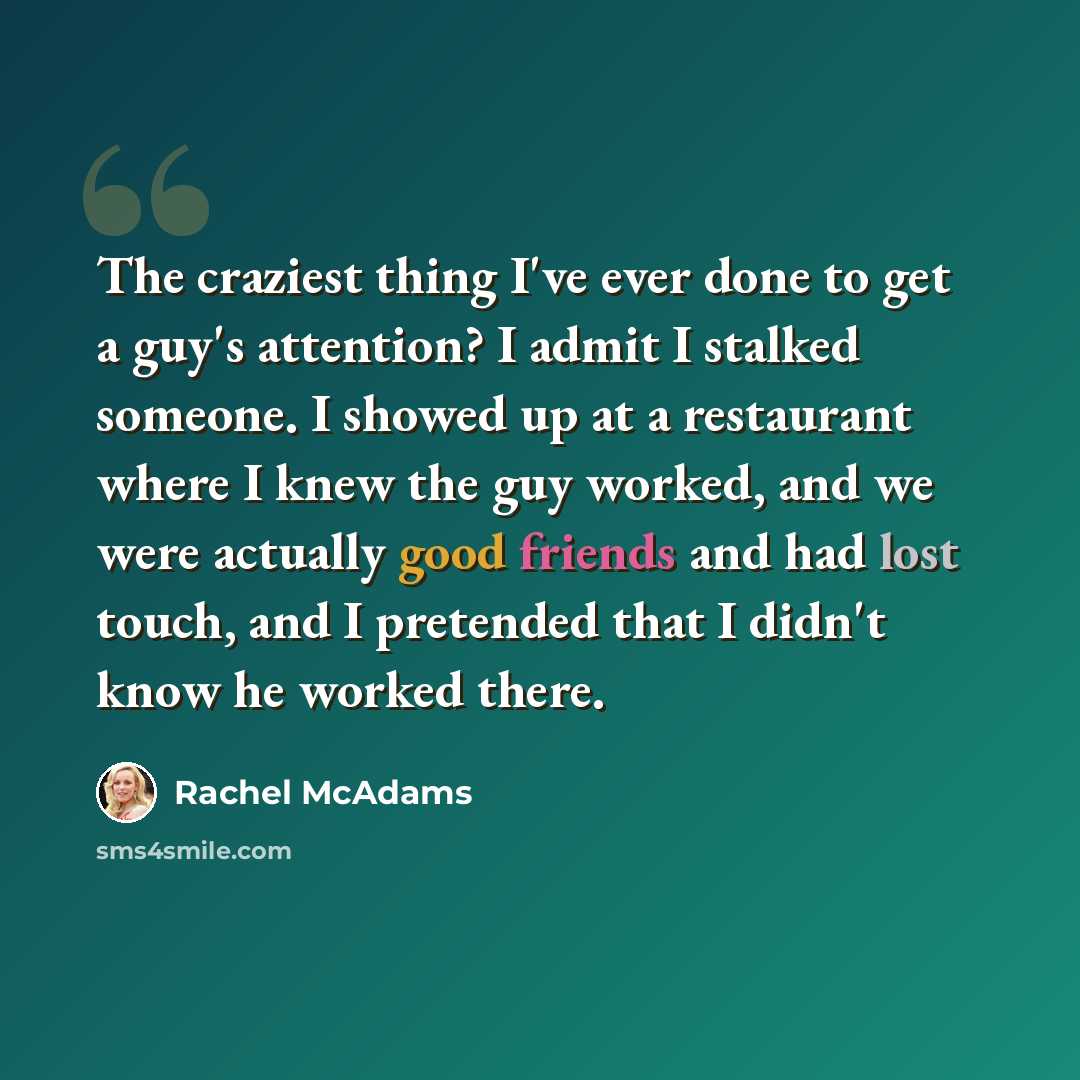 “The craziest thing I've ever done to get a guy's attention? I admit I stalked someone. I showed up at a restaurant where I knew the guy worked, and we were actually good friends and had lost touch, and I pretended that I didn't know he worked there.” quote by Rachel McAdams