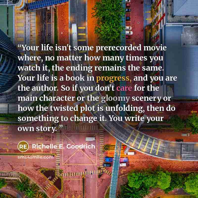 “Your life isn't some prerecorded movie where, no matter how many times you watch it, the ending remains the same. Your life is a book in progress, and you are the author. So if you don't care for the main character or the gloomy scenery or how the twisted plot is unfolding, then do something to…” quote by Richelle E. Goodrich