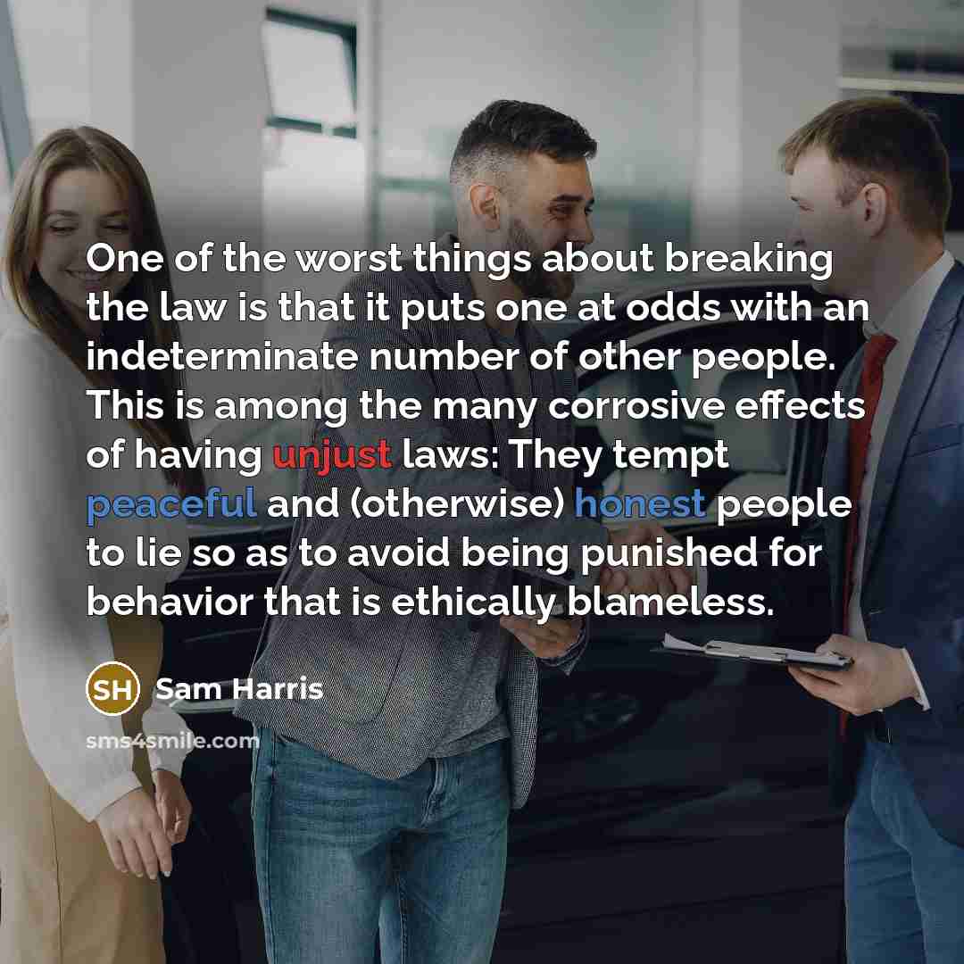 “One of the worst things about breaking the law is that it puts one at odds with an indeterminate number of other people. This is among the many corrosive effects of having unjust laws: They tempt peaceful and (otherwise) honest people to lie so as to avoid being punished for behavior that is…” quote by Sam Harris