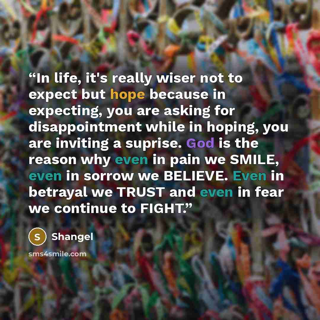 “In life, it's really wiser not to expect but hope because in expecting, you are asking for disappointment while in hoping, you are inviting a suprise. God is the reason why even in pain we SMILE, even in sorrow we BELIEVE. Even in betrayal we TRUST and even in fear we continue to FIGHT.” quote by Shangel
