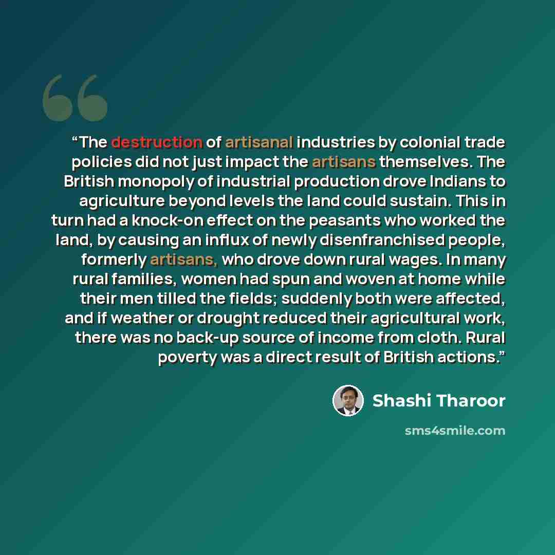 “The destruction of artisanal industries by colonial trade policies did not just impact the artisans themselves. The British monopoly of industrial production drove Indians to agriculture beyond levels the land could sustain. This in turn had a knock-on effect on the peasants who worked the land…” quote by Shashi Tharoor