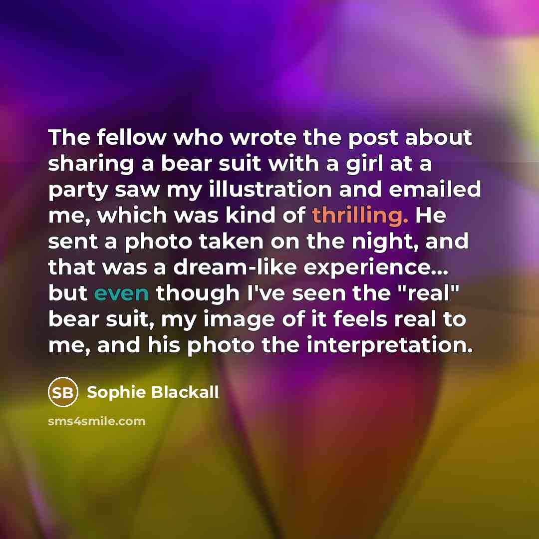 “The fellow who wrote the post about sharing a bear suit with a girl at a party saw my illustration and emailed me, which was kind of thrilling. He sent a photo taken on the night, and that was a dream-like experience... but even though I've seen the "real" bear suit, my image of it feels real to…” quote by Sophie Blackall