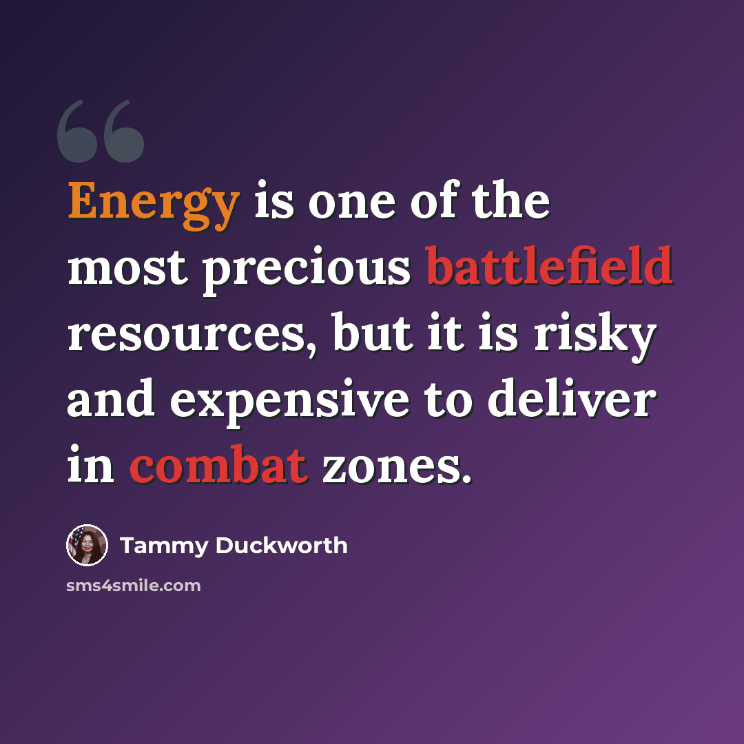 “Energy is one of the most precious battlefield resources, but it is risky and expensive to deliver in combat zones.” quote by Tammy Duckworth
