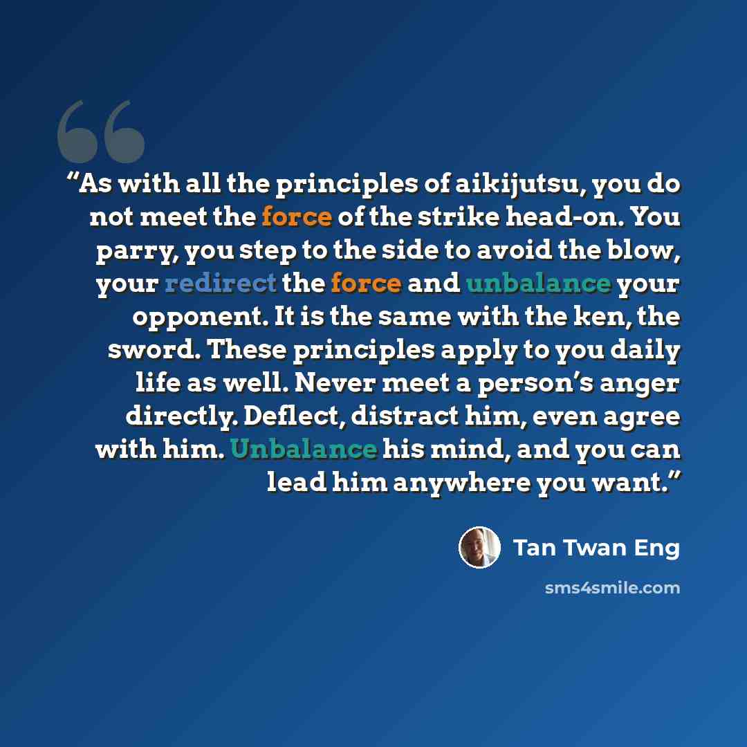 “As with all the principles of aikijutsu, you do not meet the force of the strike head-on. You parry, you step to the side to avoid the blow, your redirect the force and unbalance your opponent. It is the same with the ken, the sword. These principles apply to you daily life as well. Never meet a…” quote by Tan Twan Eng