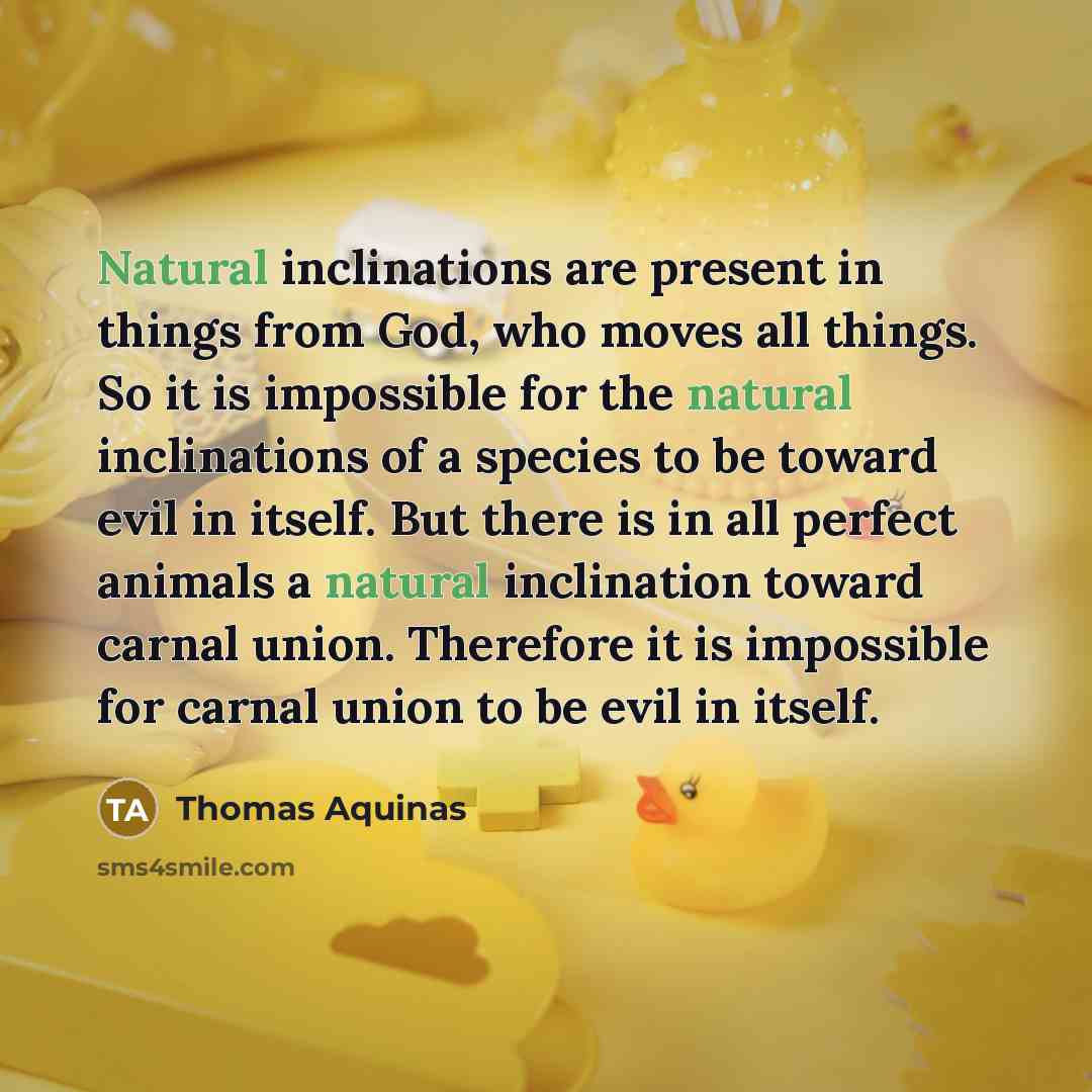 “Natural inclinations are present in things from God, who moves all things. So it is impossible for the natural inclinations of a species to be toward evil in itself. But there is in all perfect animals a natural inclination toward carnal union. Therefore it is impossible for carnal union to be…” quote by Thomas Aquinas