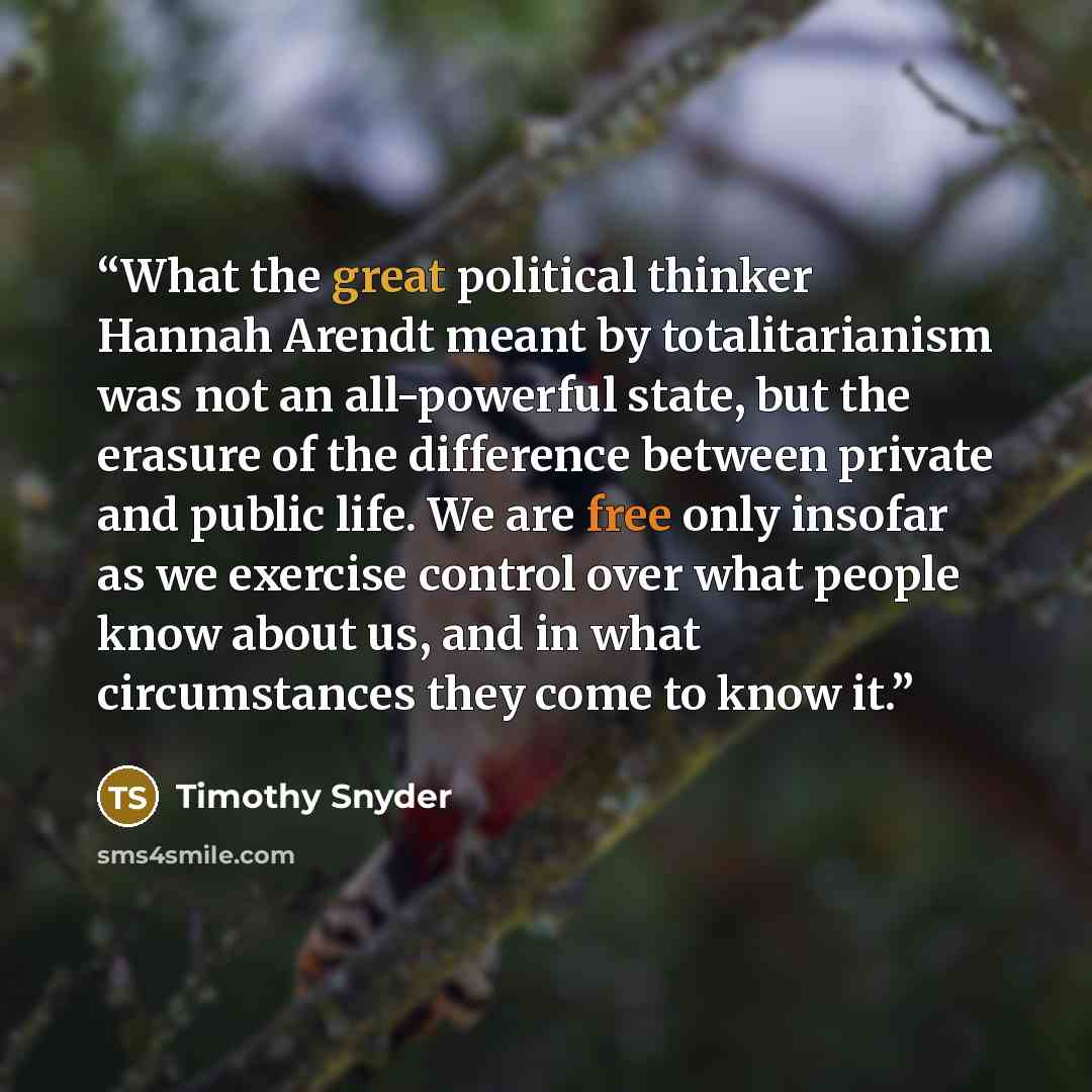 “What the great political thinker Hannah Arendt meant by totalitarianism was not an all-powerful state, but the erasure of the difference between private and public life. We are free only insofar as we exercise control over what people know about us, and in what circumstances they come to know it.” quote by Timothy Snyder