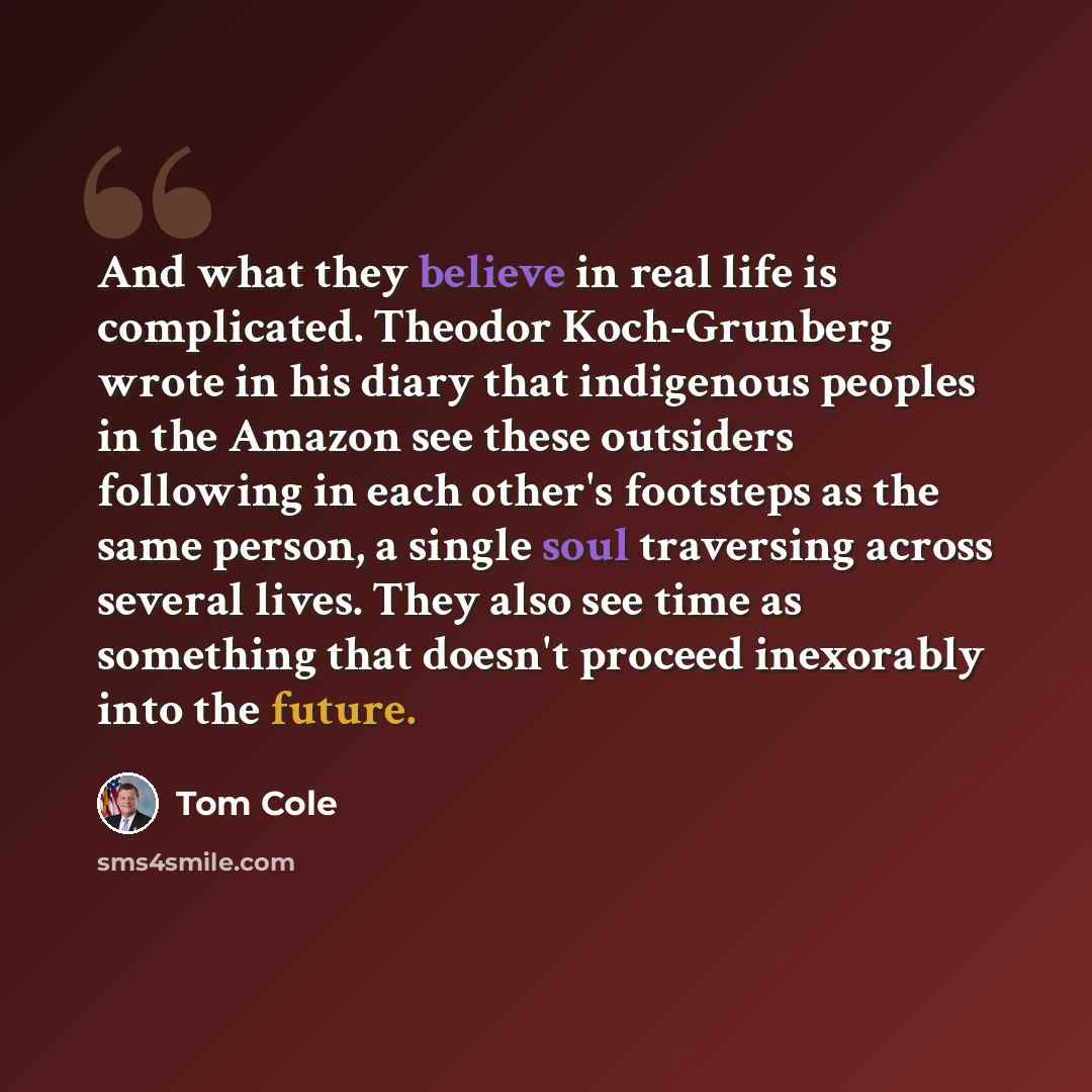 “And what they believe in real life is complicated. Theodor Koch-Grunberg wrote in his diary that indigenous peoples in the Amazon see these outsiders following in each other's footsteps as the same person, a single soul traversing across several lives. They also see time as something that doesn't…” quote by Tom Cole