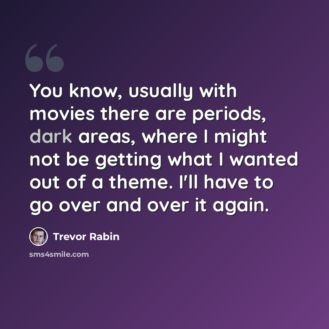 “You know, usually with movies there are periods, dark areas, where I might not be getting what I wanted out of a theme. I'll have to go over and over it again.” quote by Trevor Rabin