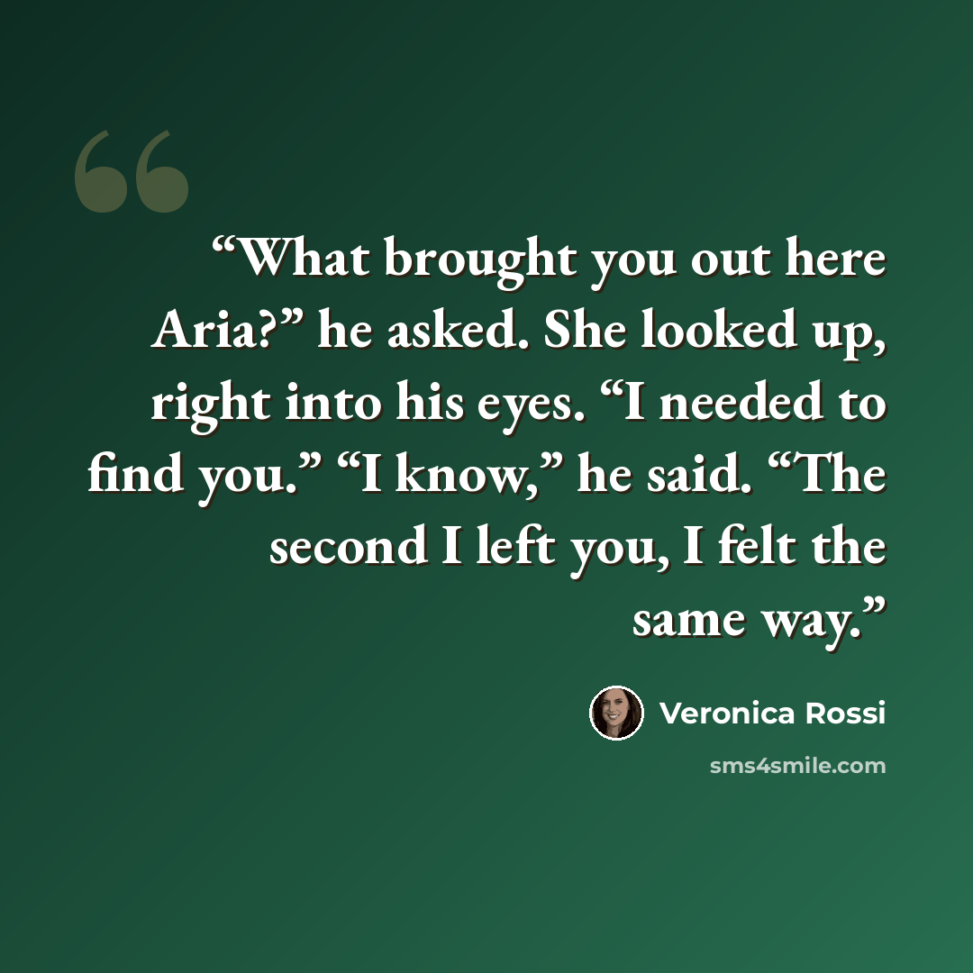 “What brought you out here Aria?” he asked. She looked up, right into his eyes. “I needed to find you.” “I know,” he said. “The second I left you, I felt the same way.” quote by Veronica Rossi