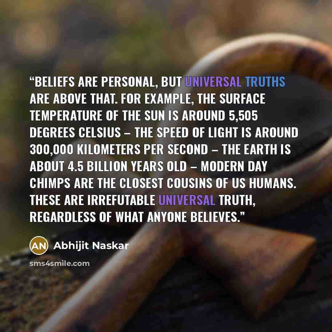 “Beliefs are personal, but universal truths are above that. For example, the surface temperature of the sun is around 5,505 degrees Celsius – the speed of light is around 300,000 kilometers per second – the Earth is about 4.5 billion years old – modern day chimps are the closest cousins of us…” quote by Abhijit Naskar