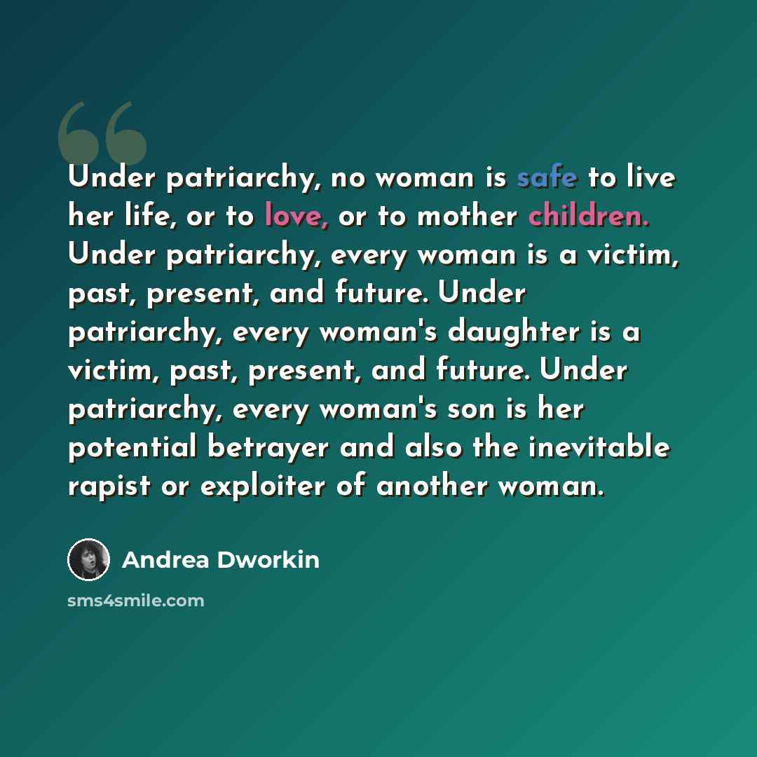 “Under patriarchy, no woman is safe to live her life, or to love, or to mother children. Under patriarchy, every woman is a victim, past, present, and future. Under patriarchy, every woman's daughter is a victim, past, present, and future. Under patriarchy, every woman's son is her potential…” quote by Andrea Dworkin