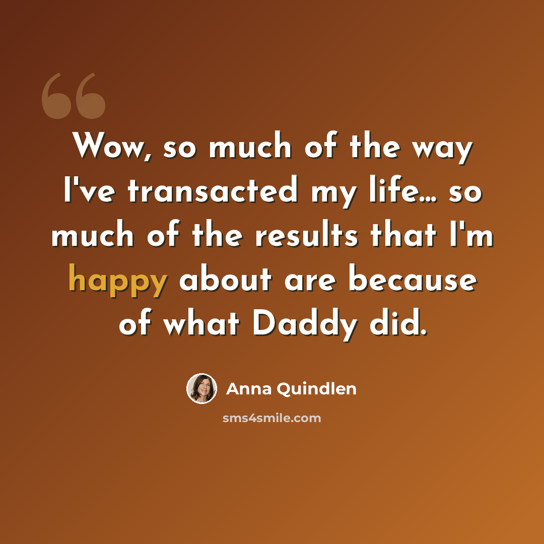 “Wow, so much of the way I've transacted my life... so much of the results that I'm happy about are because of what Daddy did.” quote by Anna Quindlen