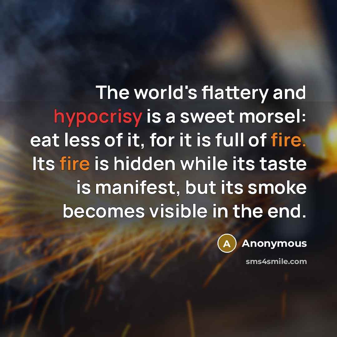 “The world's flattery and hypocrisy is a sweet morsel: eat less of it, for it is full of fire. Its fire is hidden while its taste is manifest, but its smoke becomes visible in the end.” quote by Anonymous