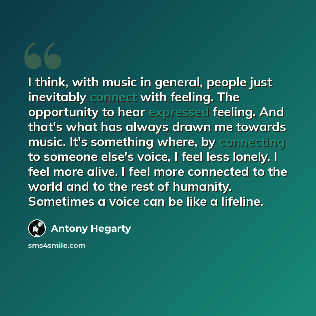 “I think, with music in general, people just inevitably connect with feeling. The opportunity to hear expressed feeling. And that's what has always drawn me towards music. It's something where, by connecting to someone else's voice, I feel less lonely. I feel more alive. I feel more connected to…” quote by Antony Hegarty