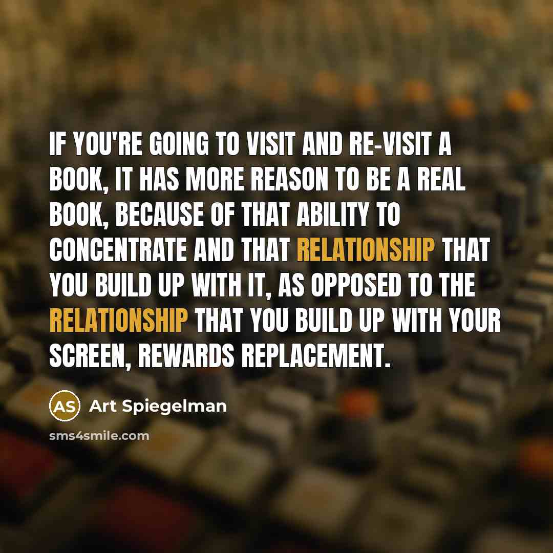 “If you're going to visit and re-visit a book, it has more reason to be a real book, because of that ability to concentrate and that relationship that you build up with it, as opposed to the relationship that you build up with your screen, rewards replacement.” quote by Art Spiegelman