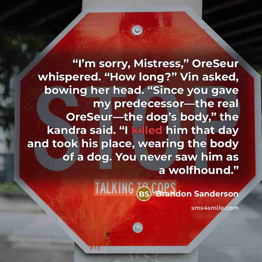 “I’m sorry, Mistress,” OreSeur whispered. “How long?” Vin asked, bowing her head. “Since you gave my predecessor—the real OreSeur—the dog’s body,” the kandra said. “I killed him that day and took his place, wearing the body of a dog. You never saw him as a wolfhound.” quote by Brandon Sanderson