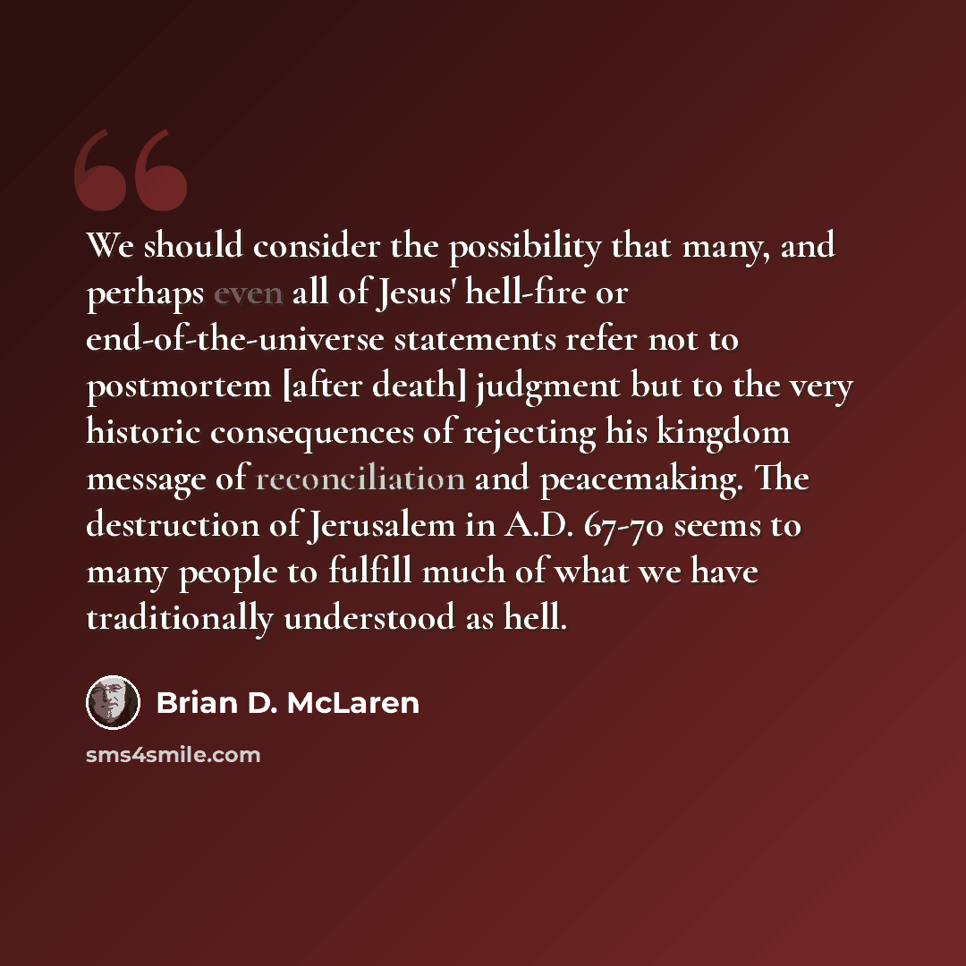 “We should consider the possibility that many, and perhaps even all of Jesus' hell-fire or end-of-the-universe statements refer not to postmortem [after death] judgment but to the very historic consequences of rejecting his kingdom message of reconciliation and peacemaking. The destruction of…” quote by Brian D. McLaren