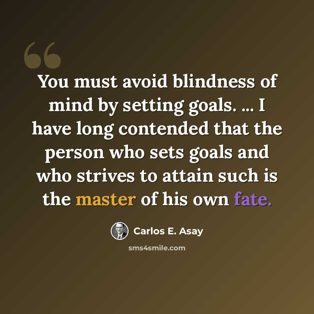 “You must avoid blindness of mind by setting goals. ... I have long contended that the person who sets goals and who strives to attain such is the master of his own fate.” quote by Carlos E. Asay