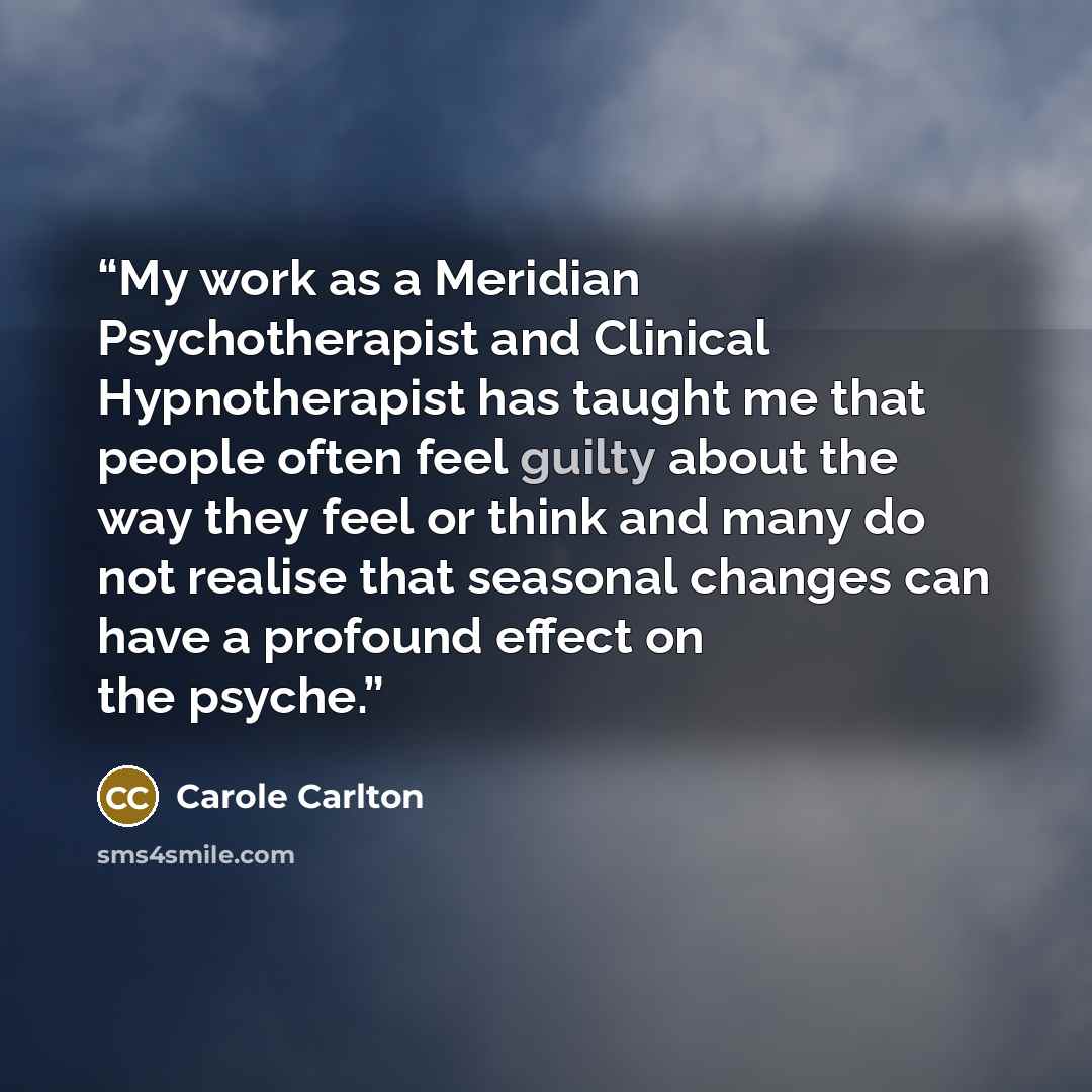 “My work as a Meridian Psychotherapist and Clinical Hypnotherapist has taught me that people often feel guilty about the way they feel or think and many do not realise that seasonal changes can have a profound effect on the psyche.” quote by Carole Carlton