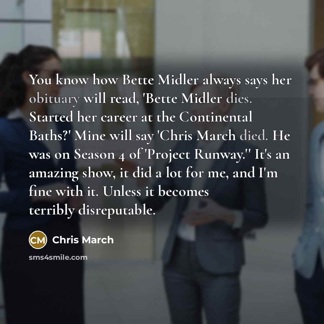 “You know how Bette Midler always says her obituary will read, 'Bette Midler dies. Started her career at the Continental Baths?' Mine will say 'Chris March died. He was on Season 4 of 'Project Runway.'' It's an amazing show, it did a lot for me, and I'm fine with it. Unless it becomes terribly…” quote by Chris March