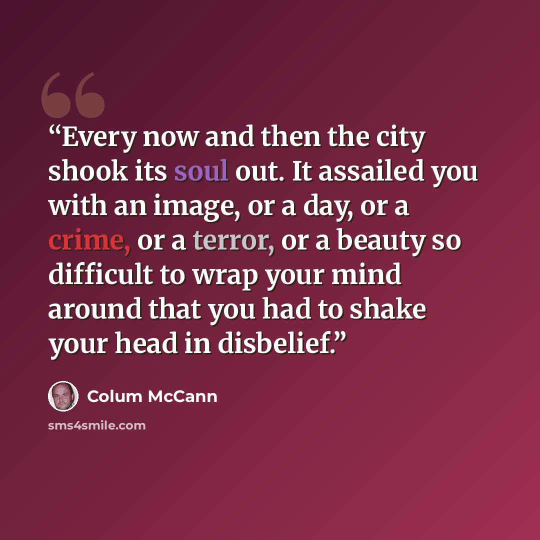 “Every now and then the city shook its soul out. It assailed you with an image, or a day, or a crime, or a terror, or a beauty so difficult to wrap your mind around that you had to shake your head in disbelief.” quote by Colum McCann