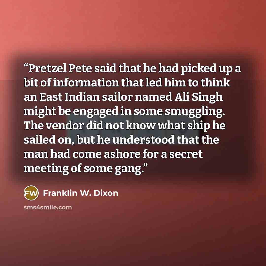 “Pretzel Pete said that he had picked up a bit of information that led him to think an East Indian sailor named Ali Singh might be engaged in some smuggling. The vendor did not know what ship he sailed on, but he understood that the man had come ashore for a secret meeting of some gang.” quote by Franklin W. Dixon