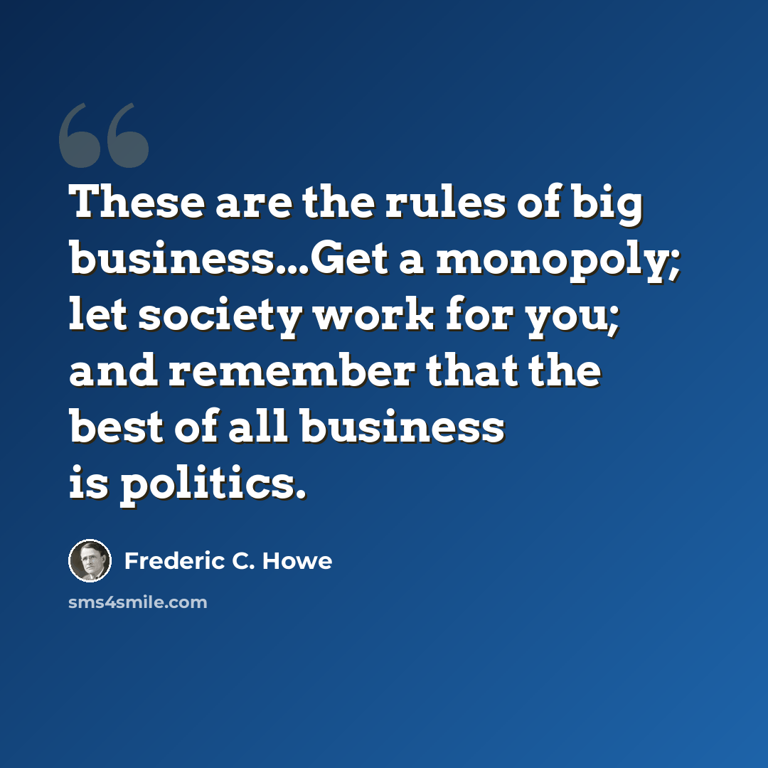 “These are the rules of big business...Get a monopoly; let society work for you; and remember that the best of all business is politics.” quote by Frederic C. Howe