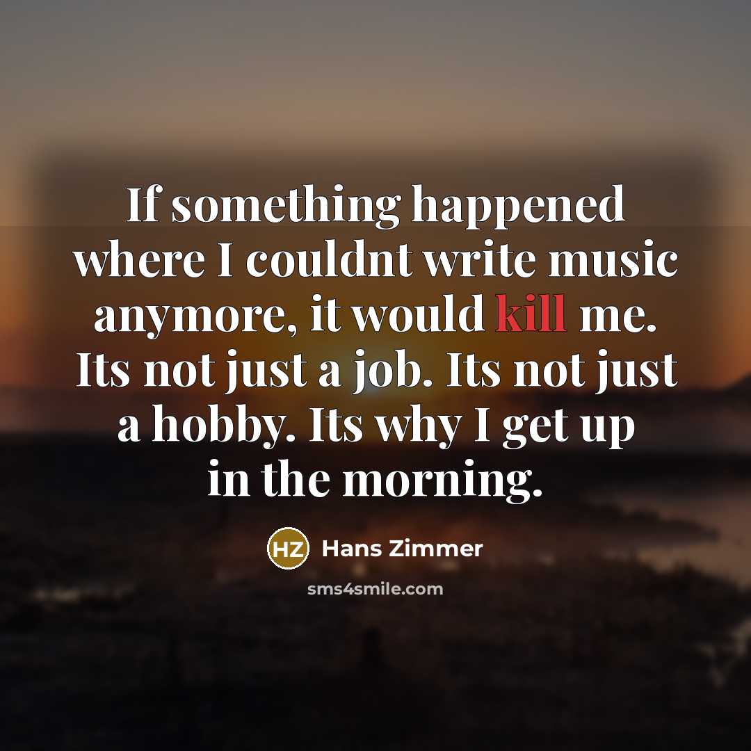 “If something happened where I couldnt write music anymore, it would kill me. Its not just a job. Its not just a hobby. Its why I get up in the morning.” quote by Hans Zimmer